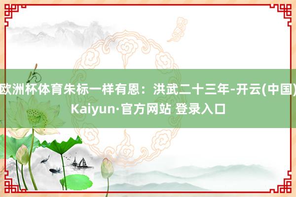 欧洲杯体育朱标一样有恩：洪武二十三年-开云(中国)Kaiyun·官方网站 登录入口