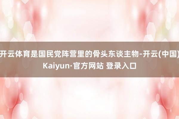 开云体育是国民党阵营里的骨头东谈主物-开云(中国)Kaiyun·官方网站 登录入口