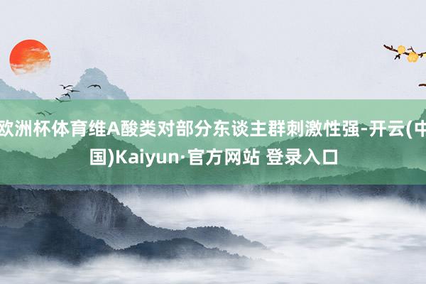 欧洲杯体育维A酸类对部分东谈主群刺激性强-开云(中国)Kaiyun·官方网站 登录入口