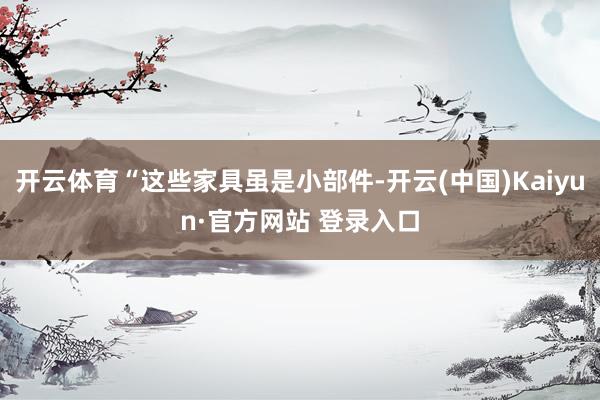 开云体育“这些家具虽是小部件-开云(中国)Kaiyun·官方网站 登录入口