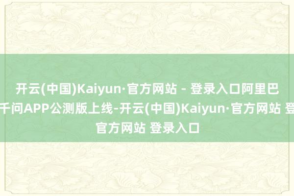 开云(中国)Kaiyun·官方网站 - 登录入口阿里巴巴晓喻千问APP公测版上线-开云(中国)Kaiyun·官方网站 登录入口