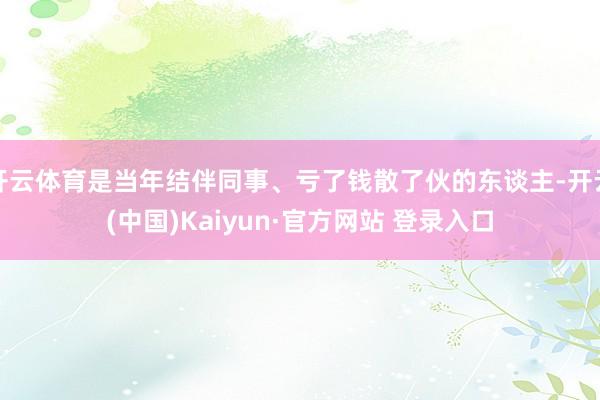 开云体育是当年结伴同事、亏了钱散了伙的东谈主-开云(中国)Kaiyun·官方网站 登录入口