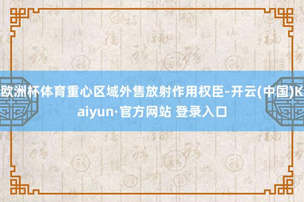 欧洲杯体育重心区域外售放射作用权臣-开云(中国)Kaiyun·官方网站 登录入口