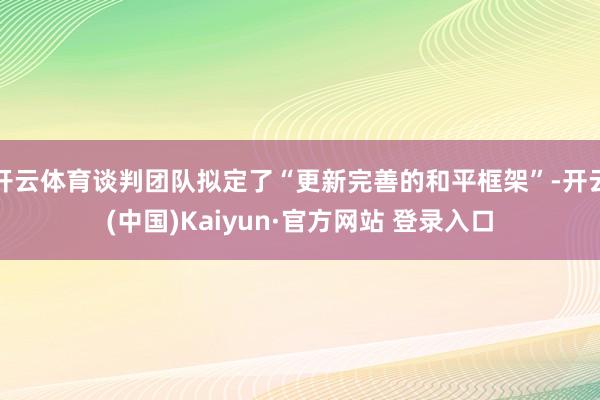 开云体育谈判团队拟定了“更新完善的和平框架”-开云(中国)Kaiyun·官方网站 登录入口