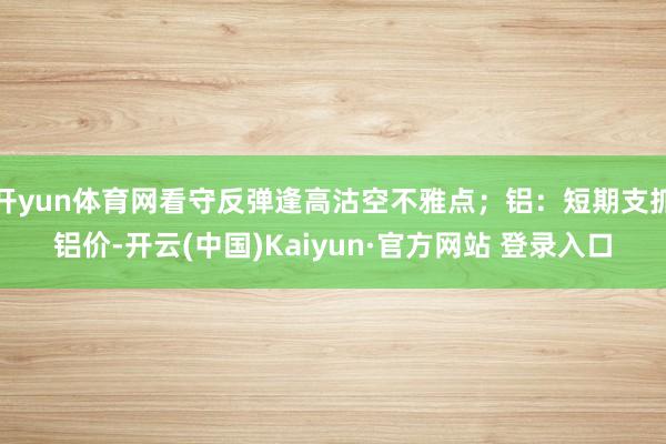 开yun体育网看守反弹逢高沽空不雅点；铝：短期支抓铝价-开云(中国)Kaiyun·官方网站 登录入口
