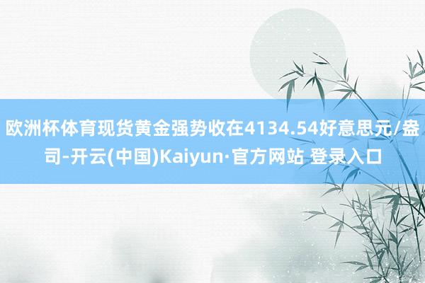 欧洲杯体育现货黄金强势收在4134.54好意思元/盎司-开云(中国)Kaiyun·官方网站 登录入口