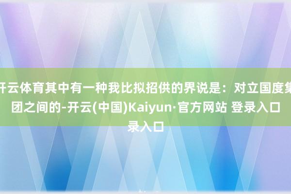 开云体育其中有一种我比拟招供的界说是：对立国度集团之间的-开云(中国)Kaiyun·官方网站 登录入口