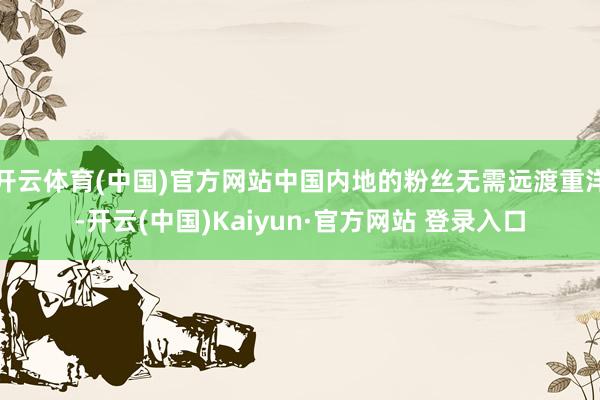 开云体育(中国)官方网站中国内地的粉丝无需远渡重洋-开云(中国)Kaiyun·官方网站 登录入口