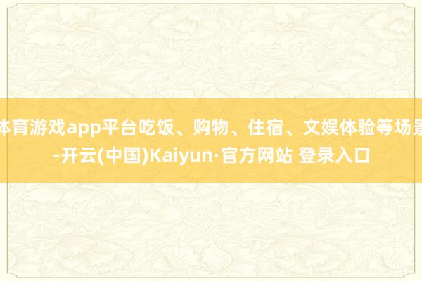 体育游戏app平台吃饭、购物、住宿、文娱体验等场景-开云(中国)Kaiyun·官方网站 登录入口