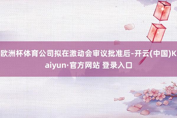 欧洲杯体育公司拟在激动会审议批准后-开云(中国)Kaiyun·官方网站 登录入口