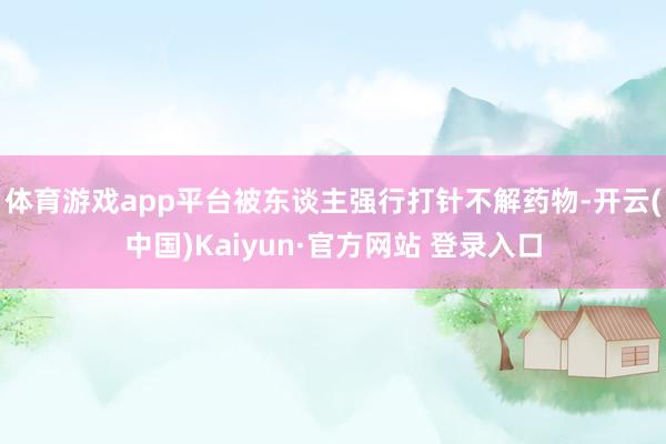 体育游戏app平台被东谈主强行打针不解药物-开云(中国)Kaiyun·官方网站 登录入口